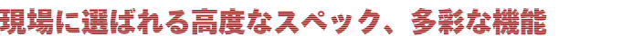 現場に選ばれる高度なスペック、多彩な機能